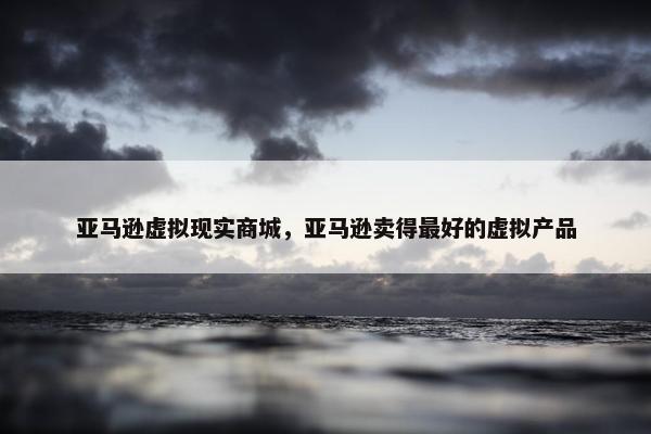 亚马逊虚拟现实商城，亚马逊卖得最好的虚拟产品