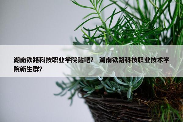 湖南铁路科技职业学院贴吧？ 湖南铁路科技职业技术学院新生群？